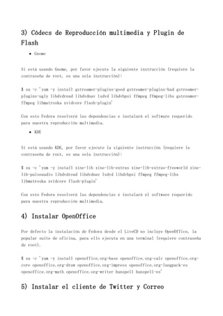 3) Códecs de Reproducción multimedia y Plugin de
Flash
Gnome
Si está usando Gnome, por favor ejecute la siguiente instrucción (requiere la
contraseña de root, es una sola instrucción):
$ su -c 'yum -y install gstreamer-plugins-good gstreamer-plugins-bad gstreamer-
plugins-ugly libdvdread libdvdnav lsdvd libdvbpsi ffmpeg ffmpeg-libs gstreamer-
ffmpeg libmatroska xvidcore flash-plugin'
Con esto Fedora resolverá las dependencias e instalará el software requerido
para nuestra reproducción multimedia.
KDE
Si está usando KDE, por favor ejecute la siguiente instrucción (requiere la
contraseña de root, es una sola instrucción):
$ su -c 'yum -y install xine-lib xine-lib-extras xine-lib-extras-freeworld xine-
lib-pulseaudio libdvdread libdvdnav lsdvd libdvbpsi ffmpeg ffmpeg-libs
libmatroska xvidcore flash-plugin'
Con esto Fedora resolverá las dependencias e instalará el software requerido
para nuestra reproducción multimedia.
4) Instalar OpenOffice
Por defecto la instalación de Fedora desde el LiveCD no incluye OpenOffice, la
popular suite de oficina, para ello ejecuta en una terminal (requiere contraseña
de root).
$ su -c 'yum -y install openoffice.org-base openoffice.org-calc openoffice.org-
core openoffice.org-draw openoffice.org-impress openoffice.org-langpack-es
openoffice.org-math openoffice.org-writer hunspell hunspell-es'
5) Instalar el cliente de Twitter y Correo
 