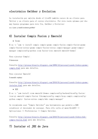 electrónico Gwibber y Evolution
La instalación por omisión desde el LiveCD también carece de un cliente para
Twitter y un cliente para el correo electrónico. Por ésta razón optamos por dos
muy buenos programas para éste fin, Gwibber y Evolution:
su -c 'yum -y install evolution gwibber'
6) Instalar Compiz Fusion y Emerald
Gnome
$ su -c 'yum -y install compiz compiz-gnome compiz-fusion compiz-fusion-gnome
compiz-fusion-extras-gnome compiz-fusion-extras compiz-manager gnome-compiz-
manager compizconfig-python ccsm fusion-icon emerald emerald-themes'
Para ejecutar Compiz:
$ fusion-icon
Consulta http://piensa-binario.blogspot.com/2009/12/personalizando-fedora-gnome-
compiz.html para más detalles.
Para ejecutar Emerald:
$ emerald --replace
Consulta http://piensa-binario.blogspot.com/2010/01/personalizando-fedora-gnome-
instalar.html para más detalles.
KDE
$ su -c 'yum install ccsm emerald-themes compizconfig-backend-kconfig fusion-
icon-qt emerald compiz-fusion libcompizconfig compiz-bcop compiz compizconfig-
python compiz- fusion-extras compiz-kde compiz-manager'
Se recomienda usar "Compiz Switcher" una herramienta que permite a KDE
establecer el decorador de ventanar. Para ello valla al menú KickOff =>
Aplicaciones => Preferencias => Compiz Switcher.
Consulta http://piensa-binario.blogspot.com/2010/01/personalizando-fedora-kde-
compiz-fusion.html para más detalles.
7) Instalar el JRE de Java
 