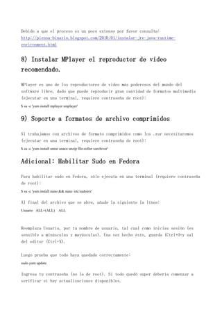 Debido a que el proceso es un poco extenso por favor consulta:
http://piensa-binario.blogspot.com/2010/01/instalar-jre-java-runtime-
environment.html
8) Instalar MPlayer el reproductor de video
recomendado.
MPlayer es uno de los reproductores de video más poderosos del mundo del
software libre, dado que puede reproducir gran cantidad de formatos multimedia
(ejecutar en una terminal, requiere contraseña de root):
$ su -c 'yum install mplayer smplayer'
9) Soporte a formatos de archivo comprimidos
Si trabajamos con archivos de formato comprimidos como los .rar necesitaremos
(ejecutar en una terminal, requiere contraseña de root):
$ su -c 'yum install unrar unace unzip file-roller xarchiver'
Adicional: Habilitar Sudo en Fedora
Para habilitar sudo en Fedora, sólo ejecuta en una terminal (requiere contraseña
de root):
$ su -c 'yum install nano && nano /etc/sudoers'
Al final del archivo que se abre, añade la siguiente la línea:
Usuario ALL=(ALL) ALL
Reemplaza Usuario, por tu nombre de usuario, tal cual como inicias sesión (es
sensible a minúsculas y mayúsculas). Una vez hecho ésto, guarda (Ctrl+O=y sal
del editor (Ctrl+X).
Luego prueba que todo haya quedado correctamente:
sudo yum update
Ingresa tu contraseña (no la de root). Si todo quedó super debería comenzar a
verificar si hay actualizaciones disponibles.
 