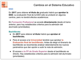 Cambios en el Sistema Educativo
ESO
En 2017 para obtener el título de graduado habrá que aprobar la
ESO. La evaluación final de la ESO sólo se probará en algunos
centros, pero no tendrá efectos académicos.
En Formación Profesional se accede directamente desde el tramo
anterior, pero hay establecidos criterios para la admisión del
alumnado (prioridades).
Bachillerato
● En 2017 para obtener el título habrá que aprobar el
bachillerato.
● Para el acceso a la Universidad tendrán que aprobar la
Evaluación final de bachillerato. Antes de elegir el itinerario de
bachillerato se recomienda analizar detenidamente los nuevos
parámetros que dan opción a subir la nota de admisión.
● El acceso a la FP de Grado Superior desde el bachillerato es
directo. Hay establecidos criterios para la admisión del alumnado
(prioridades).
 