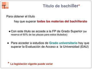 Título de bachiller*
Para obtener el título
hay que superar todas las materias del bachillerato
●Con este título se accede a la FP de Grado Superior (se
reserva el 60% de las plazas para estos titulados)
● Para acceder a estudios de Grado universitario hay que
superar la Evaluación de Acceso a la Universidad (EAU)
* La legislación vigente puede variar
 