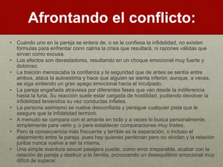 Afrontando el conflicto: 
• Cuando uno en la pareja se entera de, o se le confiesa la infidelidad, no existen 
fórmulas para enfrentar conn calma la crisis que resultará, ni razones válidas que 
sirvan como excusa. 
• Los efectos son devastadores, resultando en un choque emocional muy fuerte y 
doloroso. 
• La traición menoscaba la confianza y la seguridad que de antes se sentía entre 
ambos, ataca la autoestima y hace que alguien se sienta inferior, aunque, a veces, 
se siga sintiendo un gran apego emocional hacia el inculpado. 
• La pareja engañada atraviesa por diferentes fases que van desde la indiferencia 
hasta la furia. Su reacción suele estar cargada de hostilidad, pudiendo devolver la 
infidelidad teniendoa su vez conductas infieles. 
• La persona asimismo se vuelve desconfiada y persigue cualquier pista que le 
asegure que la infidelidad terminó. 
• A menudo se compara con el amante en todo y a veces lo busca personalmente, 
simplemente para verlo y, o para establecer comparaciones muy tristes. 
• Pero la consecuencia más frecuente y terrible es la separación, o incluso el 
alejamiento entre la pareja, pues hay quienes perdonan pero no olvidan y la relación 
juntos nunca vuelve a ser la misma. 
• Una simple aventura sexual pasajera puede, como error irreparable, acabar con la 
relación de pareja y destruir a la familia, provocando un desequilibrio emocional muy 
difícil de superar. 
 