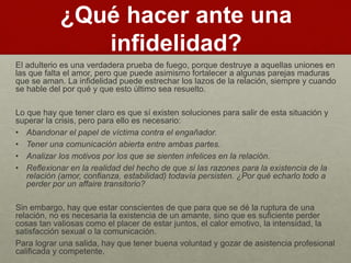 ¿Qué hacer ante una 
infidelidad? 
El adulterio es una verdadera prueba de fuego, porque destruye a aquellas uniones en 
las que falta el amor, pero que puede asimismo fortalecer a algunas parejas maduras 
que se aman. La infidelidad puede estrechar los lazos de la relación, siempre y cuando 
se hable del por qué y que esto último sea resuelto. 
Lo que hay que tener claro es que sí existen soluciones para salir de esta situación y 
superar la crisis, pero para ello es necesario: 
• Abandonar el papel de víctima contra el engañador. 
• Tener una comunicación abierta entre ambas partes. 
• Analizar los motivos por los que se sienten infelices en la relación. 
• Reflexionar en la realidad del hecho de que si las razones para la existencia de la 
relación (amor, confianza, estabilidad) todavía persisten. ¿Por qué echarlo todo a 
perder por un affaire transitorio? 
Sin embargo, hay que estar conscientes de que para que se dé la ruptura de una 
relación, no es necesaria la existencia de un amante, sino que es suficiente perder 
cosas tan valiosas como el placer de estar juntos, el calor emotivo, la intensidad, la 
satisfacción sexual o la comunicación. 
Para lograr una salida, hay que tener buena voluntad y gozar de asistencia profesional 
calificada y competente. 
 