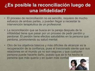 ¿Es posible la reconciliación luego de 
una infidelidad? 
• El proceso de reconciliación no es sencillo, requiere de mucho 
esfuerzo de ambas partes, y pueden llegar a necesitar la 
intervención terapéutica de un profesional. 
• La reconciliación que se busca en la pareja después de la 
infidelidad tiene que pasar por un proceso de pedir perdón y 
perdonar. El perdón tiene efectos saludables en la persona que 
perdona, promoviendo su salud mental. 
• Otro de los objetivos básicos y más difíciles de alcanzar es la 
recuperación de la confianza, pues el traicionado siente que sus 
relaciones en el mundo ya no son seguras y que cualquier 
persona puede hacerle daño, puesto que se lo ha hecho la 
persona que más quería y en quien más confiaba. 
 