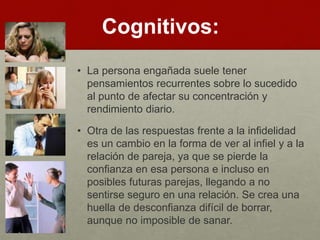Cognitivos: 
• La persona engañada suele tener 
pensamientos recurrentes sobre lo sucedido 
al punto de afectar su concentración y 
rendimiento diario. 
• Otra de las respuestas frente a la infidelidad 
es un cambio en la forma de ver al infiel y a la 
relación de pareja, ya que se pierde la 
confianza en esa persona e incluso en 
posibles futuras parejas, llegando a no 
sentirse seguro en una relación. Se crea una 
huella de desconfianza difícil de borrar, 
aunque no imposible de sanar. 
 
