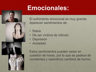 Emocionales: 
El sufrimiento emocional es muy grande. 
Aparecen sentimientos de: 
• Rabia 
• De ser víctima de ridículo 
• Depresión 
• Ansiedad 
Estos sentimientos pueden variar en 
cuestión de horas, por lo que se padece de 
constantes y repentinos cambios de humor. 
 