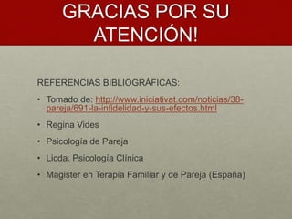 GRACIAS POR SU 
ATENCIÓN! 
REFERENCIAS BIBLIOGRÁFICAS: 
• Tomado de: http://www.iniciativat.com/noticias/38- 
pareja/691-la-infidelidad-y-sus-efectos.html 
• Regina Vides 
• Psicología de Pareja 
• Licda. Psicología Clínica 
• Magister en Terapia Familiar y de Pareja (España) 
