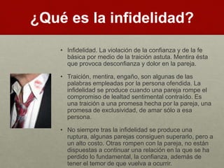 ¿Qué es la infidelidad? 
• Infidelidad. La violación de la confianza y de la fe 
básica por medio de la traición astuta. Mentira ésta 
que provoca desconfianza y dolor en la pareja. 
• Traición, mentira, engaño, son algunas de las 
palabras empleadas por la persona ofendida. La 
infidelidad se produce cuando una pareja rompe el 
compromiso de lealtad sentimental contraído. Es 
una traición a una promesa hecha por la pareja, una 
promesa de exclusividad, de amar sólo a esa 
persona. 
• No siempre tras la infidelidad se produce una 
ruptura, algunas parejas consiguen superarlo, pero a 
un alto costo. Otras rompen con la pareja, no están 
dispuestas a continuar una relación en la que se ha 
perdido lo fundamental, la confianza, además de 
tener el temor de que vuelva a ocurrir. 
 