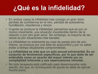 ¿Qué es la infidelidad? 
• En ambos casos la infidelidad trae consigo un gran dolor, 
pérdida de confidencia en el otro, pérdida de autoestima, 
humillación, impotencia y rencor. 
• Cuando se produce la infidelidad, pensamos que es por un 
motivo importante, una situación insostenible dentro de la 
relación o por otro gran amor. Sin embargo, la mayoría de las 
veces es por situaciones más banales. 
• La infidelidad no solamente es cosa de pareja sino de uno 
mismo, se produce por una falta de autocontrol y por no saber 
evitar a tiempo situaciones comprometidas. 
• La infidelidad es más que un acto sexual extramarital. Es un 
conjunto de fenómenos específicos, por lo que debe de ser 
entendida como un asunto del mayor interés por su 
complejidad inherente y sus repercusiones remotas. 
• No todo terapeuta está calificado para desenmarañar este 
asunto. Así que, en la búsqueda de ayuda se debe de ejercer 
mucho juicio. 
 