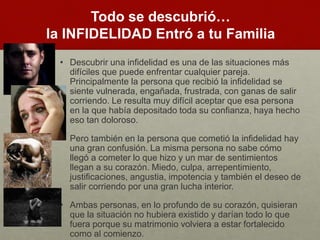 Todo se descubrió… 
la INFIDELIDAD Entró a tu Familia 
• Descubrir una infidelidad es una de las situaciones más 
difíciles que puede enfrentar cualquier pareja. 
Principalmente la persona que recibió la infidelidad se 
siente vulnerada, engañada, frustrada, con ganas de salir 
corriendo. Le resulta muy difícil aceptar que esa persona 
en la que había depositado toda su confianza, haya hecho 
eso tan doloroso. 
• Pero también en la persona que cometió la infidelidad hay 
una gran confusión. La misma persona no sabe cómo 
llegó a cometer lo que hizo y un mar de sentimientos 
llegan a su corazón. Miedo, culpa, arrepentimiento, 
justificaciones, angustia, impotencia y también el deseo de 
salir corriendo por una gran lucha interior. 
• Ambas personas, en lo profundo de su corazón, quisieran 
que la situación no hubiera existido y darían todo lo que 
fuera porque su matrimonio volviera a estar fortalecido 
como al comienzo. 
 