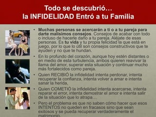 Todo se descubrió… 
la INFIDELIDAD Entró a tu Familia 
• Muchas personas se acercarán a ti o a tu pareja para 
darte malísimos consejos. Consejos de acabar con todo 
o incluso de hacerle daño a tu pareja. Aléjate de esas 
personas. Es tu vida y tu propia felicidad la que está en 
juego, por lo que lo útil son consejos constructivos que te 
ayuden y no que te hundan. 
• En lo profundo del corazón, aunque hoy estén distantes o 
en medio de esta turbulencia, ambos quieren reavivar la 
llama del amor, superar esta situación y continuar mucho 
más fortalecidos como pareja. 
• Quien RECIBIÓ la infidelidad intenta perdonar, intenta 
recuperar la confianza, intenta volver a amar e intenta 
sanar la herida, 
• Quien COMETIÓ la infidelidad intenta acercarse, intenta 
reparar el error, intenta demostrar el amor e intenta salir 
de la situación que lo atrapa… 
• Pero el problema es que no saben cómo hacer que esos 
INTENTOS no queden en fracasos sino que sean 
exitosos y se pueda recuperar verdaderamente el 
matrimonio. 
 
