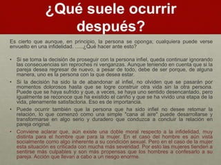 ¿Qué suele ocurrir 
después? 
Es cierto que aunque, en principio, la persona se oponga; cualquiera puede verse 
envuelto en una infidelidad. …..¿Qué hacer ante esto? 
• Si se toma la decisión de proseguir con la persona infiel, queda continuar ignorando 
las consecuencias sin reproches ni venganzas. Aunque teniendo en cuenta que si la 
pareja desea regresar de nuevo, a pesar de todo, debe de ser porque, de alguna 
manera, uno es la persona con la que desea estar. 
• Si la decisión ha sido la de abandonar al infiel, no olviden que se pasarán por 
momentos dolorosos hasta que se logre construir otra vida sin la otra persona. 
Puede que se haya sufrido y que, a veces, se haya uno sentido desencantado, pero 
igualmente se reconoce que ha existido el cariño y que se ha vivido una etapa de la 
vida, plenamente satisfactoria. Eso es de importancia. 
• Puede ocurrir también que la persona que ha sido infiel no desee retomar la 
relación, lo que comenzó como una simple "cana al aire" puede desarrollarse y 
transformarse en algo serio y duradero que conduzca a concluir la relación en 
pareja original. 
• Conviene aclarar que, aún existe una doble moral respecto a la infidelidad, muy 
distinta para el hombre que para la mujer. En el caso del hombre es aún vista 
socialmente como algo inherente a su condición sexual. Pero en el caso de la mujer 
esta situación es criticada con mucha más severidad. Por esto las mujeres tienden a 
sentirse más culpables y son más propensas que los hombres a confesarlo a su 
pareja. Acción que llevan a cabo a un riesgo enorme. 
 