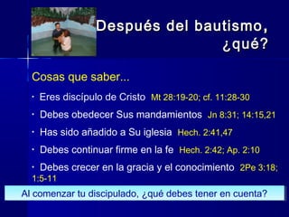 Cosas que saber...
• Eres discípulo de Cristo Mt 28:19-20; cf. 11:28-30
• Debes obedecer Sus mandamientos Jn 8:31; 14:15,21
• Has sido añadido a Su iglesia Hech. 2:41,47
• Debes continuar firme en la fe Hech. 2:42; Ap. 2:10
• Debes crecer en la gracia y el conocimiento 2Pe 3:18;
1:5-11
Después del bautismoDespués del bautismo ,,
¿qué?¿qué?
Al comenzar tu discipulado, ¿qué debes tener en cuenta?Al comenzar tu discipulado, ¿qué debes tener en cuenta?
 