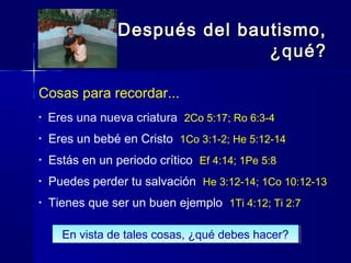 Cosas para recordar...
• Eres una nueva criatura 2Co 5:17; Ro 6:3-4
• Eres un bebé en Cristo 1Co 3:1-2; He 5:12-14
• Estás en un periodo crítico Ef 4:14; 1Pe 5:8
• Puedes perder tu salvación He 3:12-14; 1Co 10:12-13
• Tienes que ser un buen ejemplo 1Ti 4:12; Ti 2:7
Después del bautismo,Después del bautismo,
¿qué?¿qué?
En vista de tales cosas, ¿qué debes hacer?En vista de tales cosas, ¿qué debes hacer?
 