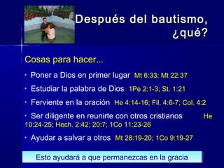Cosas para hacer...
• Poner a Dios en primer lugar Mt 6:33; Mt 22:37
• Estudiar la palabra de Dios 1Pe 2:1-3; St. 1:21
• Ferviente en la oración He 4:14-16; Fil. 4:6-7; Col. 4:2
• Ser diligente en reunirte con otros cristianos He
10:24-25; Hech. 2:42; 20:7; 1Co 11:23-26
• Ayudar a salvar a otros Mt 28:19-20; 1Co 9:19-27
Después del bautismo,Después del bautismo,
¿qué?¿qué?
Esto ayudará a que permanezcas en la graciaEsto ayudará a que permanezcas en la gracia
 