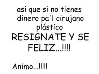 así que si no tienes  dinero pa'l cirujano plástico   RESIGNATE Y SE FELIZ...!!!!  Animo...!!!!!   