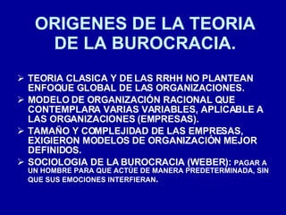 ORIGENES DE LA TEORIA DE LA BUROCRACIA. TEORIA CLASICA Y DE LAS RRHH NO PLANTEAN ENFOQUE GLOBAL DE LAS ORGANIZACIONES. MODELO DE ORGANIZACIÓN RACIONAL QUE CONTEMPLARA VARIAS VARIABLES, APLICABLE A LAS ORGANIZACIONES (EMPRESAS). TAMAÑO Y COMPLEJIDAD DE LAS EMPRESAS, EXIGIERON MODELOS DE ORGANIZACIÓN MEJOR DEFINIDOS. SOCIOLOGIA DE LA BUROCRACIA (WEBER):  PAGAR A UN HOMBRE PARA QUE ACTÚE DE MANERA PREDETERMINADA, SIN QUE SUS EMOCIONES INTERFIERAN . 
