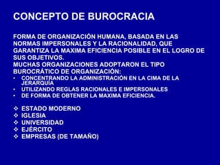 CONCEPTO DE BUROCRACIA FORMA DE ORGANIZACIÓN HUMANA, BASADA EN LAS NORMAS IMPERSONALES Y LA RACIONALIDAD, QUE GARANTIZA LA MAXIMA EFICIENCIA POSIBLE EN EL LOGRO DE  SUS OBJETIVOS. MUCHAS ORGANIZACIONES ADOPTARON EL TIPO BUROCRÁTICO DE ORGANIZACIÓN: CONCENTRANDO LA ADMINISTRACIÓN EN LA CIMA DE LA JERARQUÍA UTILIZANDO REGLAS RACIONALES E IMPERSONALES DE FORMA DE OBTENER LA MAXIMA EFICIENCIA. ESTADO MODERNO IGLESIA UNIVERSIDAD EJÉRCITO EMPRESAS (DE TAMAÑO) 