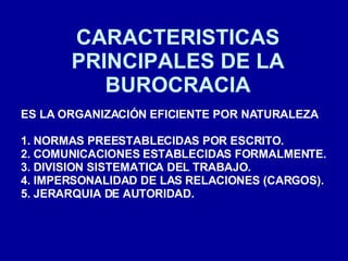 CARACTERISTICAS PRINCIPALES DE LA BUROCRACIA ES LA ORGANIZACIÓN EFICIENTE POR NATURALEZA 1. NORMAS PREESTABLECIDAS POR ESCRITO. 2. COMUNICACIONES ESTABLECIDAS FORMALMENTE. 3. DIVISION SISTEMATICA DEL TRABAJO. 4. IMPERSONALIDAD DE LAS RELACIONES (CARGOS). 5. JERARQUIA DE AUTORIDAD. 