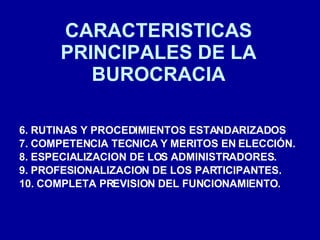 CARACTERISTICAS PRINCIPALES DE LA BUROCRACIA 6. RUTINAS Y PROCEDIMIENTOS ESTANDARIZADOS 7. COMPETENCIA TECNICA Y MERITOS EN ELECCIÓN. 8. ESPECIALIZACION DE LOS ADMINISTRADORES. 9. PROFESIONALIZACION DE LOS PARTICIPANTES. 10. COMPLETA PREVISION DEL FUNCIONAMIENTO. 