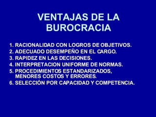 VENTAJAS DE LA BUROCRACIA 1. RACIONALIDAD CON LOGROS DE OBJETIVOS. 2. ADECUADO DESEMPEÑO EN EL CARGO. 3. RAPIDEZ EN LAS DECISIONES. 4. INTERPRETACION UNIFORME DE NORMAS. 5. PROCEDIMIENTOS ESTANDARIZADOS, MENORES COSTOS Y ERRORES. 6. SELECCIÓN POR CAPACIDAD Y COMPETENCIA. 