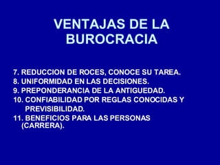 VENTAJAS DE LA BUROCRACIA 7. REDUCCION DE ROCES, CONOCE SU TAREA. 8. UNIFORMIDAD EN LAS DECISIONES. 9. PREPONDERANCIA DE LA ANTIGUEDAD. 10. CONFIABILIDAD POR REGLAS CONOCIDAS Y PREVISIBILIDAD. 11. BENEFICIOS PARA LAS PERSONAS (CARRERA). 