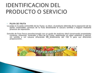   PULPA DE FRUTA
La pulpa es la parte comestible de las frutas; es decir, el producto obtenido de la separación de las
   partes comestibles carnosas de la fruta desechando la cáscara semillas y bagazo mediante
   procesos de separación.

Extraído de fruta fresca preseleccionada con un grado de madurez ideal conservando propiedades
   curativas, vitaminas, minerales y fibra de las frutas, obteniendo un sabor auténtico y natural,
   sin semilla y sin cáscara ofreciendo un rendimiento del 100 % para sus diferentes
   preparaciones.
 
