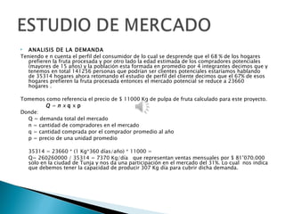   ANALISIS DE LA DEMANDA
Teniendo e n cuenta el perfil del consumidor de lo cual se desprende que el 68 % de los hogares
   prefieren la fruta procesada y por otro lado la edad estimada de los compradores potenciales
   (mayores de 15 años) y la población esta formada en promedio por 4 integrantes decimos que y
   tenemos en total 141256 personas que podrían ser clientes potenciales estaríamos hablando
   de 35314 hogares ahora retomando el estudio de perfil del cliente decimos que el 67% de esos
   hogares prefieren la fruta procesada entonces el mercado potencial se reduce a 23660
   hogares .

Tomemos como referencia el precio de $ 11000 Kg de pulpa de fruta calculado para este proyecto.
         Q=nxqxp
Donde:
  Q = demanda total del mercado
  n = cantidad de compradores en el mercado
  q = cantidad comprada por el comprador promedio al año
  p = precio de una unidad promedio
 
  35314 = 23660 * (1 Kg*360 días/año) * 11000 =
  Q= 260260000 / 35314 = 7370 Kg/día que representan ventas mensuales por $ 81’070.000
  solo en la ciudad de Tunja y nos da una participación en el mercado del 31%. Lo cual nos indica
  que debemos tener la capacidad de producir 307 Kg día para cubrir dicha demanda.
 