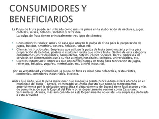 La Pulpa de Fruta puede ser utilizada como materia prima en la elaboración de néctares, jugos,
   cócteles, salsas, helados, sorbetes y refrescos.
   La pulpa de fruta tienen principalmente tres tipos de clientes:

   Consumidores Finales: Amas de casa que utilizan la pulpa de fruta para la preparación de
    jugos, batidos, smothies, postres, helados, salsas etc.
   Clientes Institucionales: Empresas que utilizan la pulpa de fruta como materia prima para
    preparación de bebidas, postres o cualquier receta que utilice fruta. Dentro de esta categoría
    encontramos los restaurantes, banqueteros, hoteles, clubes sociales, bares, empresas de
    servicios de alimentación que a su vez atienden hospitales, colegios, universidades, etc.
   Clientes Industriales: Empresas que utilizan las pulpas de fruta para fabricación de jugos,
    refrescos, helados, yogures, mermeladas etc., a nivel industrial.

por su versatilidad y comodidad, la pulpa de fruta es ideal para heladerías, restaurantes,
  loncherías, comedores industriales, etcétera.

Antes que nada, vale la pena mencionar que aunque la planta procesadora estará ubicada en el
   municipio de Tunja - Boyacá, el mercado se amplia puesto que como lo mencionamos
   anteriormente por la ubicación geográfica el departamento de Boyacá tiene fácil acceso y vías
   de comunicación con la Capital del País y otros departamento vecinos como Casanare,
   Santanderes, Arauca, más aun cuando en este Departamento no existe una empresas dedicada
   a esta actividad
 