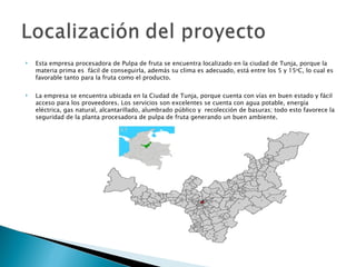    Esta empresa procesadora de Pulpa de fruta se encuentra localizado en la ciudad de Tunja, porque la
    materia prima es fácil de conseguirla, además su clima es adecuado, está entre los 5 y 15oC, lo cual es
    favorable tanto para la fruta como el producto.
 
   La empresa se encuentra ubicada en la Ciudad de Tunja, porque cuenta con vías en buen estado y fácil
    acceso para los proveedores. Los servicios son excelentes se cuenta con agua potable, energía
    eléctrica, gas natural, alcantarillado, alumbrado público y recolección de basuras; todo esto favorece la
    seguridad de la planta procesadora de pulpa de fruta generando un buen ambiente.
 