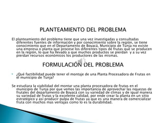 PLANTEAMIENTO DEL PROBLEMA
 
El planteamiento del problema tiene que una vez investigadas y consultadas
   diferentes fuentes de información y por conocimiento sobre la región, se tiene
   conocimiento que en el Departamento de Boyacá, Municipio de Tunja no existe
   una empresa o planta que procese los diferentes tipos de frutas que se producen
   en la región, lo que ha llevado a que muchos productos se pierdan y a su vez
   pierdan recursos económicos los productores de las mismas.

                   FORMULACIÓN DEL PROBLEMA
 
   ¿Qué factibilidad puede tener el montaje de una Planta Procesadora de Frutas en
    el municipio de Tunja?

Se estudiara la viabilidad del montar una planta procesadora de frutas en el
   municipio de Tunja por que vemos las importancia de aprovechar las riquezas de
   frutales del departamento de Boyacá con su variedad de climas y de igual manera
   su variedad de frutas y la excelente calidad, por ende crear la planta en un sitio
   estratégico y así producir pulpa de frutas ya que es una manera de comercializar
   fruta con muchos mas ventajas como lo es la durabilidad.
 