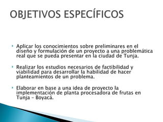    Aplicar los conocimientos sobre preliminares en el
    diseño y formulación de un proyecto a una problemática
    real que se pueda presentar en la ciudad de Tunja.

   Realizar los estudios necesarios de factibilidad y
    viabilidad para desarrollar la habilidad de hacer
    planteamientos de un problema.

   Elaborar en base a una idea de proyecto la
    implementación de planta procesadora de frutas en
    Tunja – Boyacá.
 