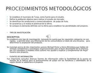    Se establece el municipio de Tunja, como fuente para el estudio.
   Define la población objetivo para realizar el estudio de mercado.
   Se identifican los productores y comercializadores de pulpa de fruta.
   Se caracteriza y se evalúa el potencial de la oferta.
   Se compara la demanda definida con la oferta para establecer las posibilidades del proyecto.


   TIPO DE INVESTIGACIÓN

DESCRIPTIVA
Se estableció este tipo de investigación tomando en cuenta que las siguientes categorías no son
   rígidas, y permite tener una información de los consumidores a través de una encuesta, para
   determinar la aceptación del producto.

Se investigó acerca de dos importantes autores Michael Porter y Henry Mintzberg que hablan de
    ventajas competitivas y estrategias organizacionales para el buen desempeño de la empresa,
    por sus conceptos o modelos estos autores nos ayudan a explicar y complementar de mejor
    manera este proyecto.

  FUENTES DE INFORMACIÓN
Fue importante consultar diversas fuentes de información sobre la factibilidad de la puesta en
   marcha de la fabrica para el procesamiento de pulpa con las fortalezas y debilidades de la
   región donde se adelantara el proyecto.
 