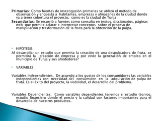 Primarias: Como fuentes de investigación primarias se utilizó el método de
   observación y encuesta a habitantes, empresas y almacenes de la ciudad donde
   va a tener cobertura el proyecto, como es la ciudad de Tunja
Secundarias: Se recurrió a fuentes como consulta en textos, diccionarios, páginas
   web que permite aclarar e interpretar conceptos sobre el proceso de
   manipulación y trasformación de la fruta para la obtención de la pulpa.




  HIPÓTESIS
Al desarrollar un estudio que permita la creación de una despulpadora de fruta, se
   permitirá la creación de empresa y por ende la generación de empleo en el
   municipio de Tunja y sus alrededores? 
 
 VARIABLES

 
Variables Independientes. De acuerdo a los gustos de los consumidores las variables
   independientes son: necesidad del consumidor en la adquisición de pulpa de
   fruta. Es el éxito del proyecto, la viabilidad, el desarrollo del problema.
 
 
Variables Dependientes. Como variables dependientes tenemos el estudio técnico,
   estudio financiero donde el precio y la calidad son factores importantes para el
   desarrollo de nuestros productos.
 