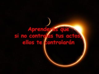 Aprenderás que  si no controlas tus actos,  ellos te controlarán  