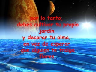 por lo tanto,  debes cultivar tu propio jardín  y decorar tu alma,  en vez de esperar  que alguien te traiga flores. 