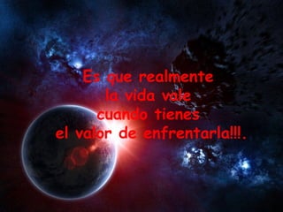 Es que realmente  la vida vale  cuando tienes  el valor de enfrentarla!!!. 