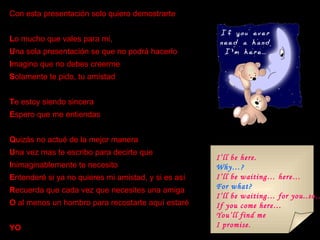 Con esta presentación solo quiero demostrarte L o mucho que vales para mi, U na sola presentación se que no podrá hacerlo I magino que no debes creerme S olamente te pido, tu amistad T e estoy siendo sincera E spero que me entiendas Q uizás no actué de la mejor manera U na vez mas te escribo para decirte que I nimaginablemente te necesito E ntenderé si ya no quieres mi amistad, y si es así R ecuerda que cada vez que necesites una amiga O  al menos un hombro para recostarte aquí estaré YO I’ll be here. Why…? I’ll be waiting… here… For what? I’ll be waiting… for you..so… If you come here… You’ll find me  I promise. 