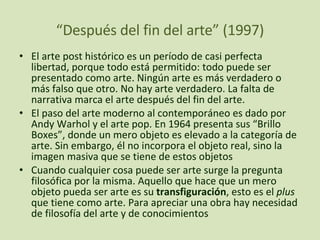 “ Después del fin del arte” (1997) El arte post histórico es un período de casi perfecta libertad, porque todo está permitido: todo puede ser presentado como arte. Ningún arte es más verdadero o más falso que otro. No hay arte verdadero. La falta de narrativa marca el arte después del fin del arte. El paso del arte moderno al contemporáneo es dado por Andy Warhol y el arte pop. En 1964 presenta sus “Brillo Boxes”, donde un mero objeto es elevado a la categoría de arte. Sin embargo, él no incorpora el objeto real, sino la imagen masiva que se tiene de estos objetos Cuando cualquier cosa puede ser arte surge la pregunta filosófica por la misma. Aquello que hace que un mero objeto pueda ser arte es su  transfiguración , esto es el  plus  que tiene como arte. Para apreciar una obra hay necesidad de filosofía del arte y de conocimientos 