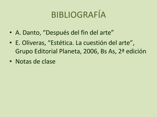 BIBLIOGRAFÍA A. Danto, “Después del fin del arte” E. Oliveras, “Estética. La cuestión del arte”, Grupo Editorial Planeta, 2006, Bs As, 2ª edición Notas de clase 