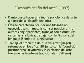 “ Después del fin del arte” (1997) Danto busca hacer una teoría sociológica del arte a partir de la Filosofía Analítica Ésta se caracteriza por: ser una filosofía no especulativa (sin metafísica); ser popular entre autores angloparlantes; trabajar con estructuras cercanas a la lógica; trabajar con la Filosofía del lenguaje (Semiótica, Lingüística) Trabaja el problema del “fin del arte” (Hegel) retomado en los años ’80, junto con la “condición posmoderna” (Lyotard) y la explosión del arte fuera de las fronteras tradicionales (Vattimo) 