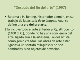 “ Después del fin del arte” (1997) Retoma a H. Belting, historiador alemán, en su trabajo de la  historia de la imagen . Aquí se define una  era del pre-arte .  Ella incluye todo el arte anterior al Quattrocento (1400 d. C.),   donde no hay una conciencia del arte, ligado aún a la artesanía,  ni del artista como genio creador. Las obras de arte están ligadas a un sentido milagroso y no son admiradas, sino objetos de devoción 