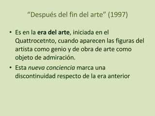 “ Después del fin del arte” (1997) Es en la  era del arte , iniciada en el Quattrocetnto, cuando aparecen las figuras del artista como genio y de obra de arte como objeto de admiración.  Esta  nueva conciencia  marca una discontinuidad respecto de la era anterior 