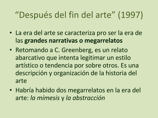 “ Después del fin del arte” (1997) La era del arte se caracteriza pro ser la era de las  grandes narrativas o megarrelatos Retomando a C. Greenberg, es un relato abarcativo que intenta legitimar un estilo artístico o tendencia por sobre otros. Es una descripción y organización de la historia del arte Habría habido dos megarrelatos en la era del arte:  la mímesis  y  la abstracción 