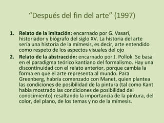 “ Después del fin del arte” (1997) Relato de la imitación:  encarnado por G. Vasari, historiador y biógrafo del siglo XV. La historia del arte sería una historia de la mímesis, es decir, arte entendido como respeto de los aspectos visuales del ojo Relato de la abstracción:  encarnado por J. Pollok. Se basa en el paradigma teórico kantiano del formalismo. Hay una discontinuidad con el relato anterior, porque cambia la forma en que el arte representa al mundo. Para Greenberg, habría comenzado con Manet, quien plantea las condiciones de posibilidad de la pintura (tal como Kant había mostrado las condiciones de posibilidad del conocimiento) resaltando la importancia de la pintura, del color, del plano, de los temas y no de la mímesis. 