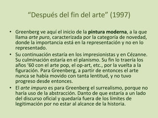 “ Después del fin del arte” (1997) Greenberg ve aquí el inicio de la  pintura moderna , a la que llama  arte puro , caracterizada por la categoría de novedad, donde la importancia está en la representación y no en lo representado. Su continuación estaría en los impresionistas y en Cézanne. Su culminación estaría en el planismo. Su fin lo traería los años ‘60 con el arte pop, el op-art, etc., por la vuelta a la figuración. Para Greenberg, a partir de entonces el arte nunca se había movido con tanta lentitud, y no tuvo progreso desde entonces. El  arte impuro  es para Greenberg el surrealismo, porque no haría uso de la abstracción. Danto de que estaría a un lado del discurso oficial y quedaría fuera de los límites de legitimación por no estar al alcance de la historia. 