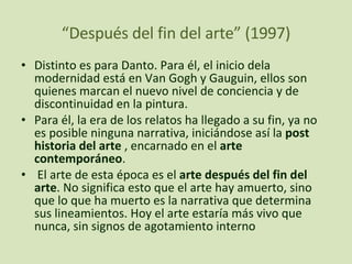 “ Después del fin del arte” (1997) Distinto es para Danto. Para él, el inicio dela modernidad está en Van Gogh y Gauguin, ellos son quienes marcan el nuevo nivel de conciencia y de discontinuidad en la pintura. Para él, la era de los relatos ha llegado a su fin, ya no es posible ninguna narrativa, iniciándose así la  post historia del arte  , encarnado en el  arte contemporáneo . El arte de esta época es el  arte después del fin del arte . No significa esto que el arte hay amuerto, sino que lo que ha muerto es la narrativa que determina sus lineamientos. Hoy el arte estaría más vivo que nunca, sin signos de agotamiento interno 