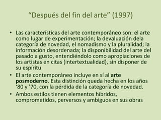 “ Después del fin del arte” (1997) Las características del arte contemporáneo son: el arte como lugar de experimentación; la devaluación dela categoría de novedad, el nomadismo y la pluralidad; la información desordenada; la disponibilidad del arte del pasado a gusto, entendiéndolo como apropiaciones de los artistas en citas (intertextualidad), sin disponer de su espíritu El arte contemporáneo incluye en sí al  arte posmoderno . Esta distinción queda hecha en los años ‘80 y ’70, con la pérdida de la categoría de novedad.  Ambos estilos tienen elementos híbridos, comprometidos, perversos y ambiguos en sus obras 