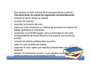 • Dan derecho al título Técnico de la correspondiente profesión
Conviene tener en cuenta las siguientes recomendaciones:
• conocer el centro donde se imparte
• conocer los horarios
• consultar la duración del ciclo
• todos los ciclos incorporan un módulo de formación en centros de
trabajo (prácticas en empresas)
• comprobar si el CFGM elegido, tiene continuidad en otro ciclo
correspondiente de Grado Superior tras superar una prueba de
acceso.
• conocer las salidas profesionales que tiene
• saber en qué consiste ese trabajo
• superado el ciclo, saber que módulos profesionales convalida esa
titulación
• también es importante conocer a qué estudios universitarios se
puede acceder una vez finalizado el CFGS
 