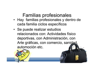 Familias profesionales
• Hay familias profesionales y dentro de
cada familia ciclos específicos
• Se puede realizar estudios
relacionados con: Actividades físico
deportivas, con Administración, con
Arte gráficas, con comercio, sanidad,
automoción etc.
 
